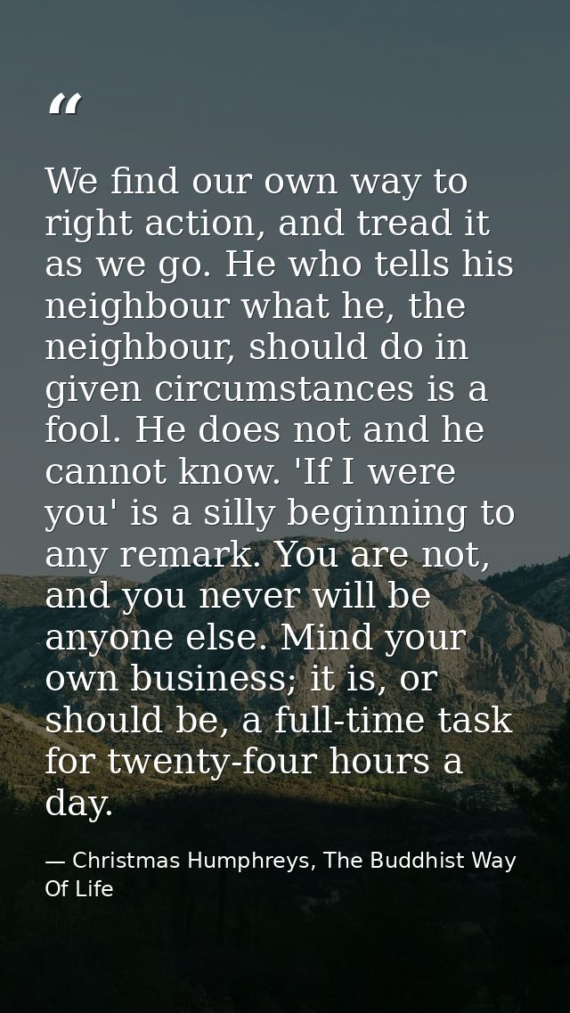 We find our own way to right action, and tread it as we go. He who tells his neighbour what he, the neighbour, should do — Christmas Humphreys, The Buddhist Way Of Life