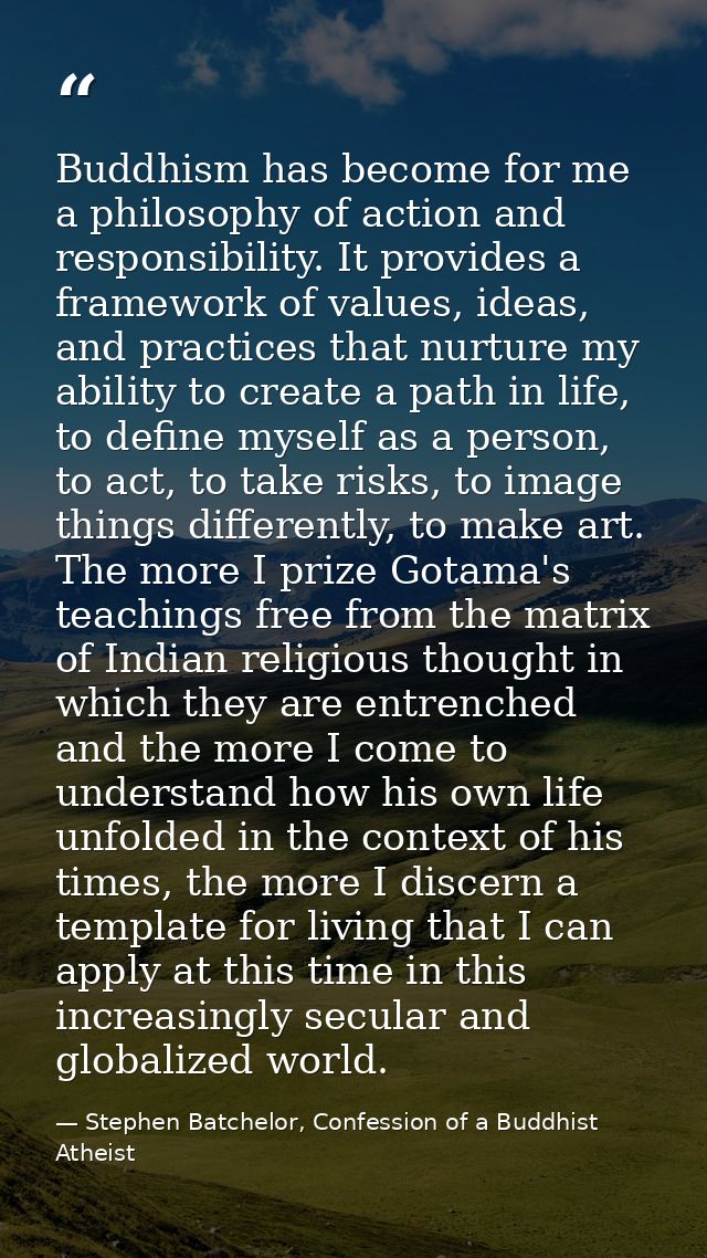 Buddhism has become for me a philosophy of action and responsibility. It provides a framework of values, ideas, and prac — Stephen Batchelor, Confession of a Buddhist Atheist