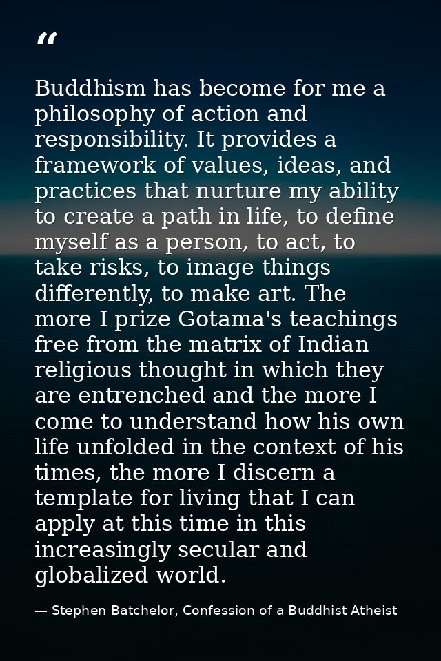 Buddhism has become for me a philosophy of action and responsibility. It provides a framework of values, ideas, and prac — Stephen Batchelor, Confession of a Buddhist Atheist