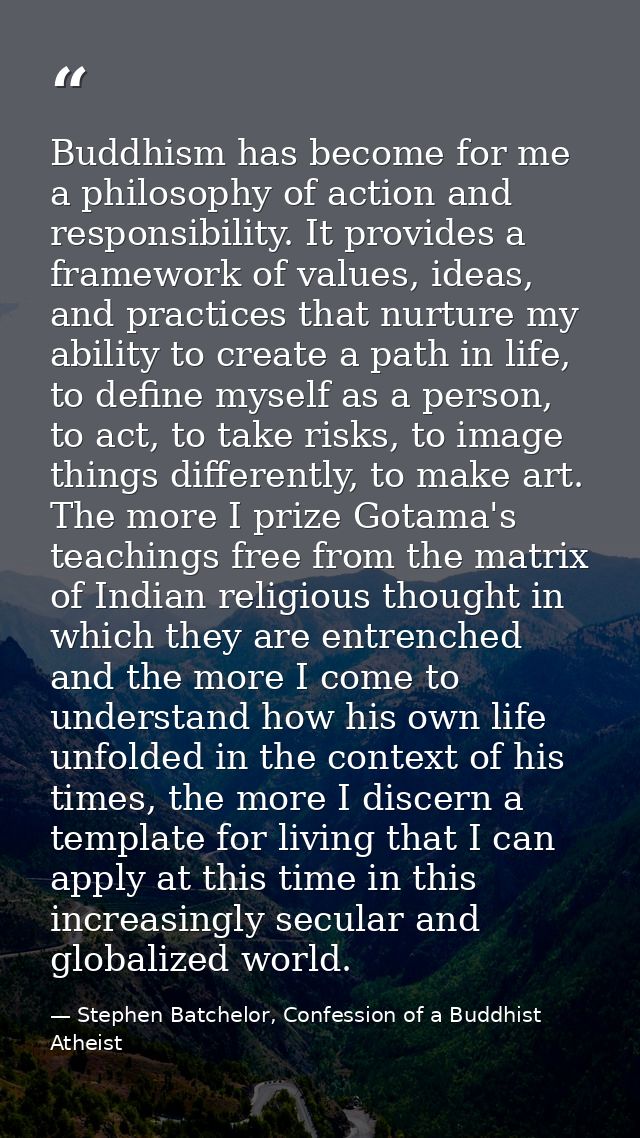 Buddhism has become for me a philosophy of action and responsibility. It provides a framework of values, ideas, and prac — Stephen Batchelor, Confession of a Buddhist Atheist