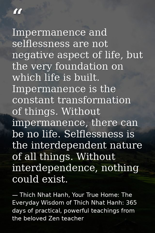 Impermanence and selflessness are not negative aspect of life, but the very foundation on which life is built. Impermane — Thich Nhat Hanh, Your True Home: The Everyday Wisdom of Thich Nhat Hanh: 365 days of practical, powerful teachings from the beloved Zen teacher