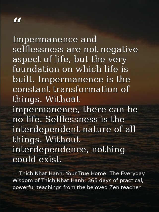 Impermanence and selflessness are not negative aspect of life, but the very foundation on which life is built. Impermane — Thich Nhat Hanh, Your True Home: The Everyday Wisdom of Thich Nhat Hanh: 365 days of practical, powerful teachings from the beloved Zen teacher