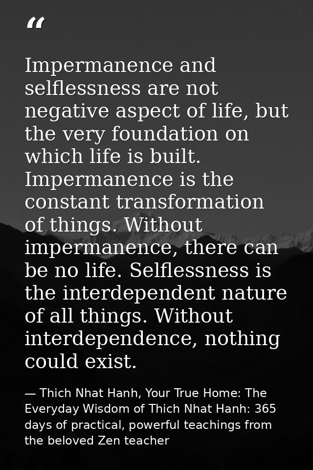 Impermanence and selflessness are not negative aspect of life, but the very foundation on which life is built. Impermane — Thich Nhat Hanh, Your True Home: The Everyday Wisdom of Thich Nhat Hanh: 365 days of practical, powerful teachings from the beloved Zen teacher