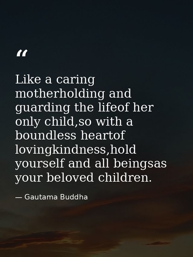 Like a caring motherholding and guarding the lifeof her only child,so with a boundless heartof lovingkindness,hold yours — Gautama Buddha