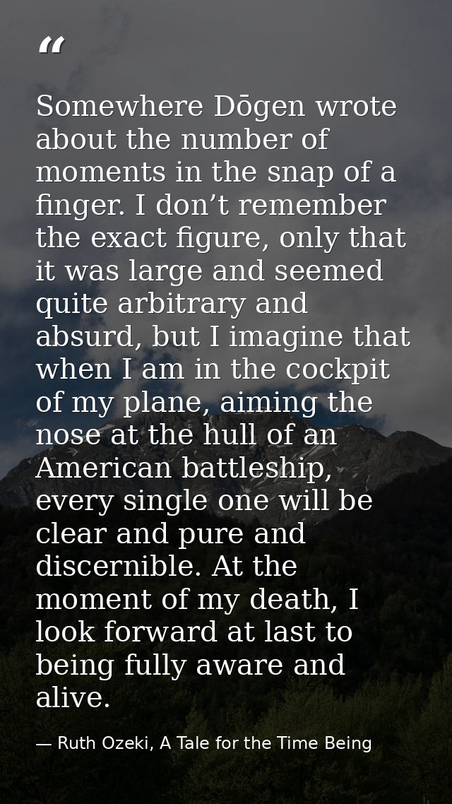Somewhere Dōgen wrote about the number of moments in the snap of a finger. I don’t remember the exact figure, only that  — Ruth Ozeki, A Tale for the Time Being