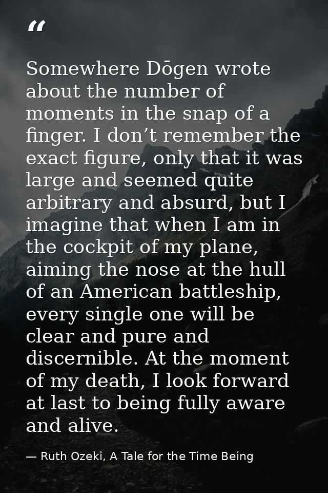Somewhere Dōgen wrote about the number of moments in the snap of a finger. I don’t remember the exact figure, only that  — Ruth Ozeki, A Tale for the Time Being