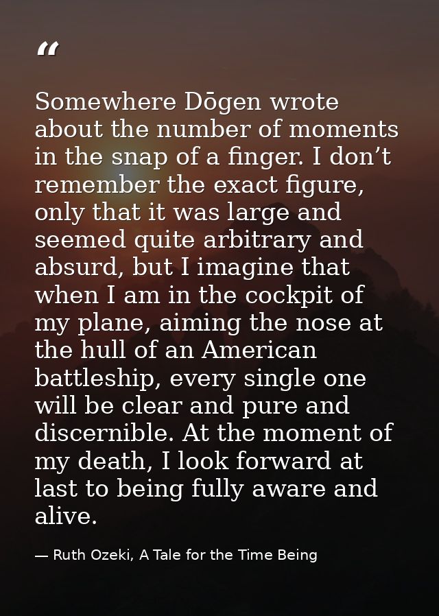 Somewhere Dōgen wrote about the number of moments in the snap of a finger. I don’t remember the exact figure, only that  — Ruth Ozeki, A Tale for the Time Being