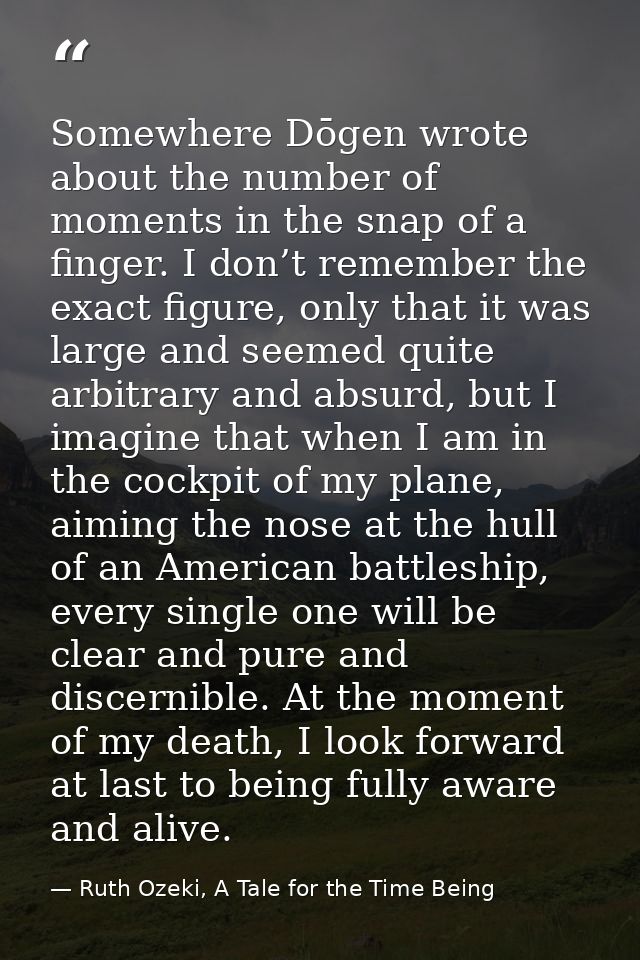 Somewhere Dōgen wrote about the number of moments in the snap of a finger. I don’t remember the exact figure, only that  — Ruth Ozeki, A Tale for the Time Being