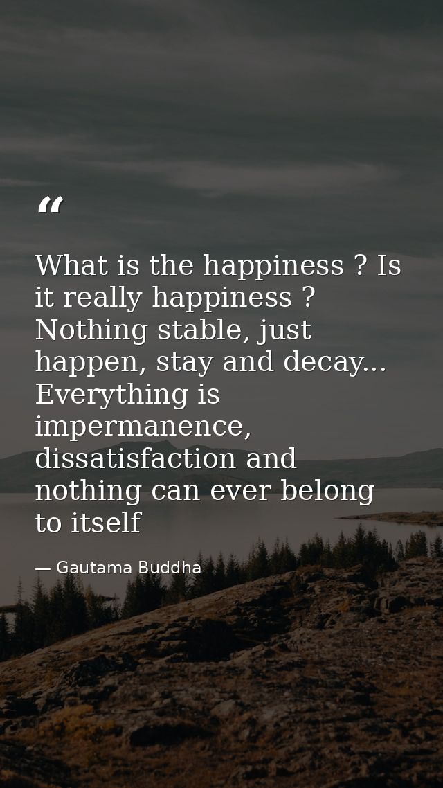 What is the happiness ? Is it really happiness ? Nothing stable, just happen, stay and decay... Everything is impermanen — Gautama Buddha