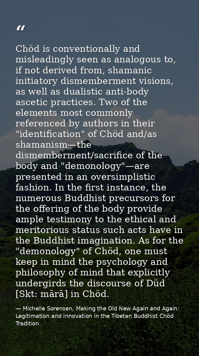 Chöd is conventionally and misleadingly seen as analogous to, if not derived from, shamanic initiatory dismemberment vis — Michelle Sorensen, Making the Old New Again and Again: Legitimation and Innovation in the Tibetan Buddhist Chöd Tradition
