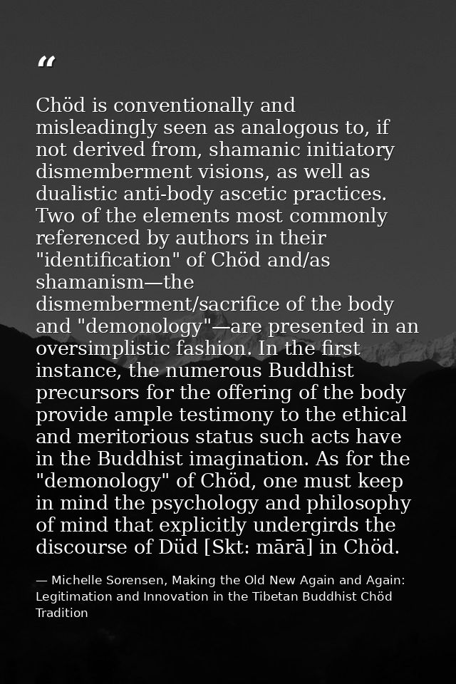 Chöd is conventionally and misleadingly seen as analogous to, if not derived from, shamanic initiatory dismemberment vis — Michelle Sorensen, Making the Old New Again and Again: Legitimation and Innovation in the Tibetan Buddhist Chöd Tradition