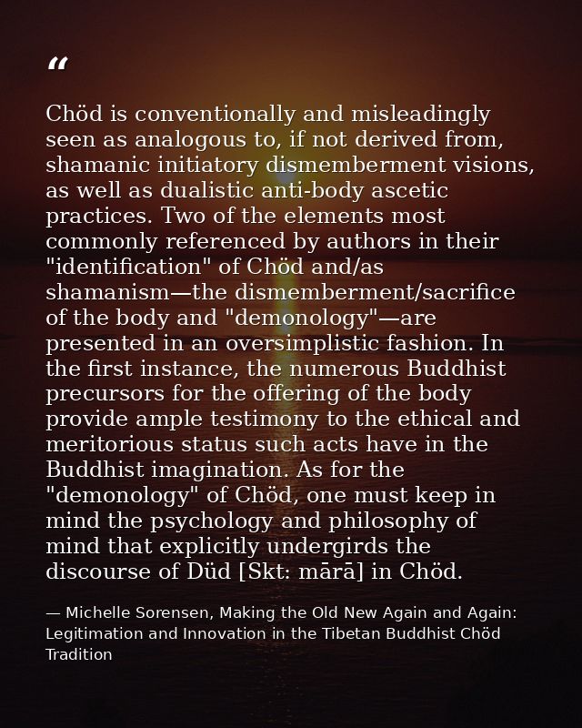 Chöd is conventionally and misleadingly seen as analogous to, if not derived from, shamanic initiatory dismemberment vis — Michelle Sorensen, Making the Old New Again and Again: Legitimation and Innovation in the Tibetan Buddhist Chöd Tradition