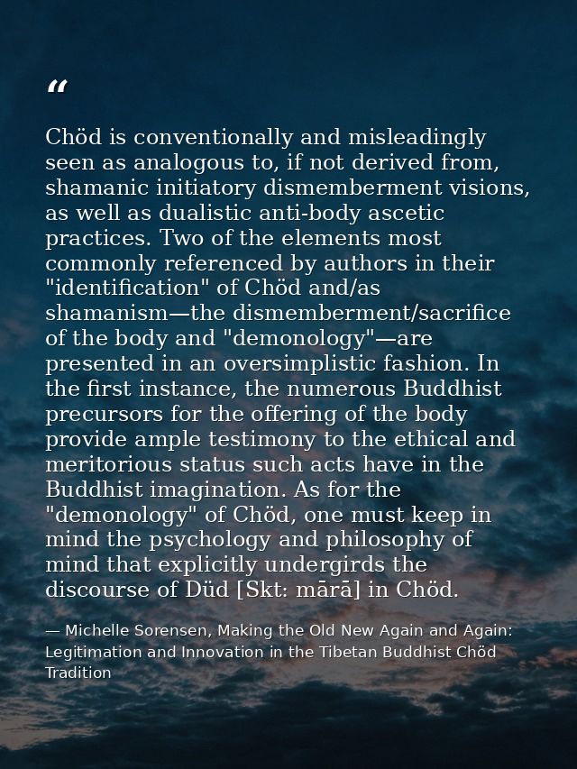 Chöd is conventionally and misleadingly seen as analogous to, if not derived from, shamanic initiatory dismemberment vis — Michelle Sorensen, Making the Old New Again and Again: Legitimation and Innovation in the Tibetan Buddhist Chöd Tradition