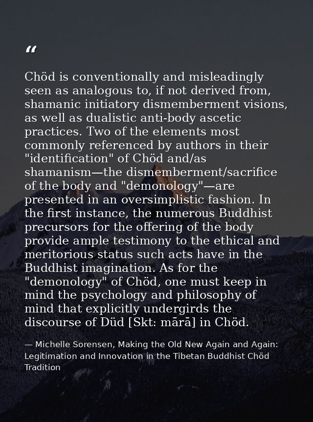 Chöd is conventionally and misleadingly seen as analogous to, if not derived from, shamanic initiatory dismemberment vis — Michelle Sorensen, Making the Old New Again and Again: Legitimation and Innovation in the Tibetan Buddhist Chöd Tradition