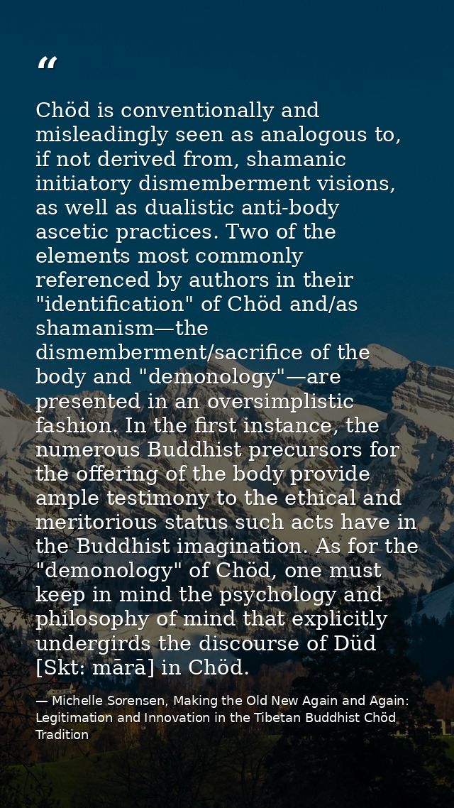 Chöd is conventionally and misleadingly seen as analogous to, if not derived from, shamanic initiatory dismemberment vis — Michelle Sorensen, Making the Old New Again and Again: Legitimation and Innovation in the Tibetan Buddhist Chöd Tradition