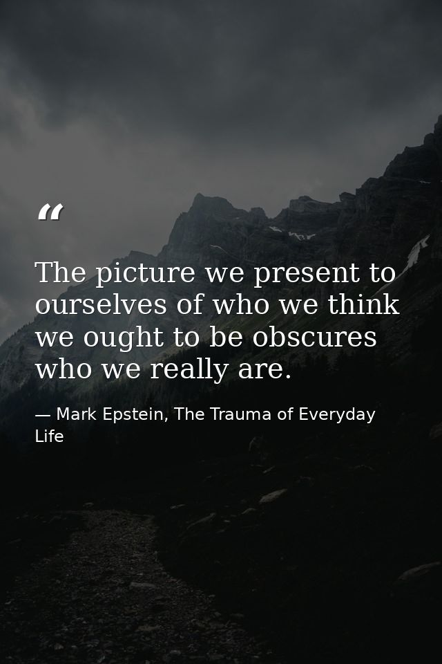 The picture we present to ourselves of who we think we ought to be obscures who we really are. — Mark Epstein, The Trauma of Everyday Life