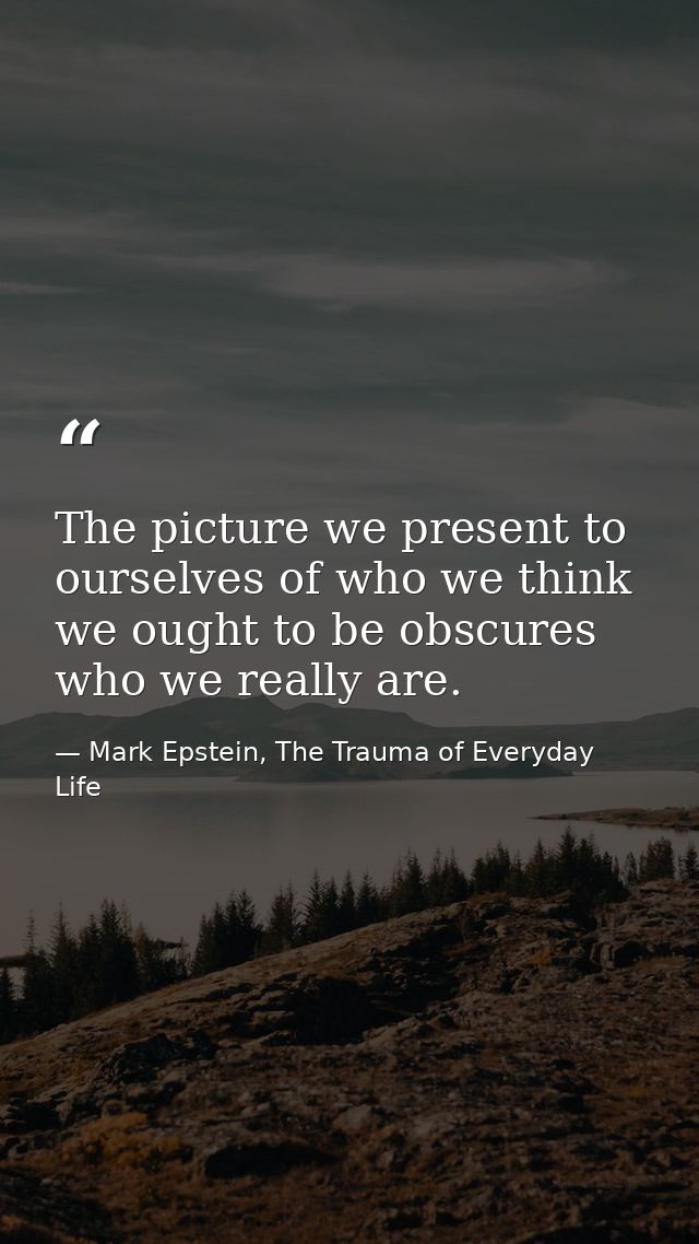 The picture we present to ourselves of who we think we ought to be obscures who we really are. — Mark Epstein, The Trauma of Everyday Life