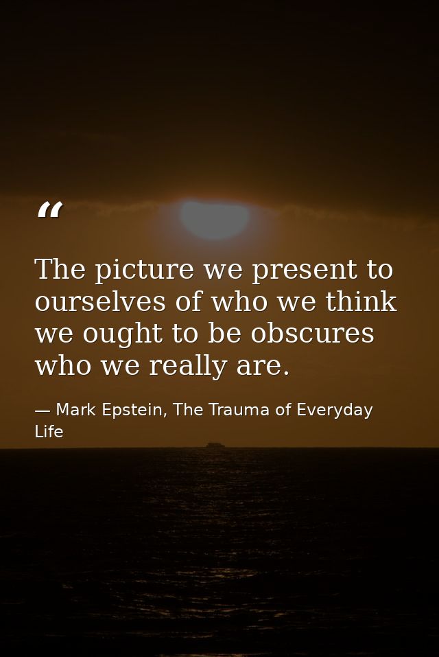 The picture we present to ourselves of who we think we ought to be obscures who we really are. — Mark Epstein, The Trauma of Everyday Life