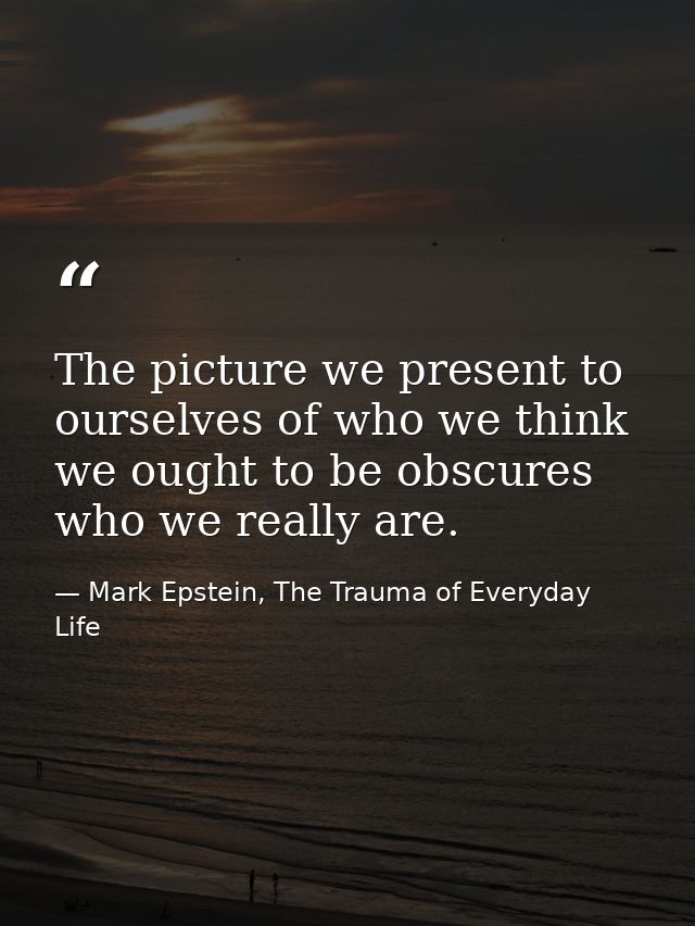 The picture we present to ourselves of who we think we ought to be obscures who we really are. — Mark Epstein, The Trauma of Everyday Life