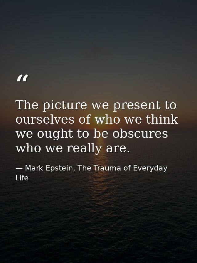The picture we present to ourselves of who we think we ought to be obscures who we really are. — Mark Epstein, The Trauma of Everyday Life