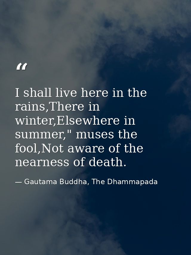 I shall live here in the rains,There in winter,Elsewhere in summer," muses the fool,Not aware of the nearness of death. — Gautama Buddha, The Dhammapada