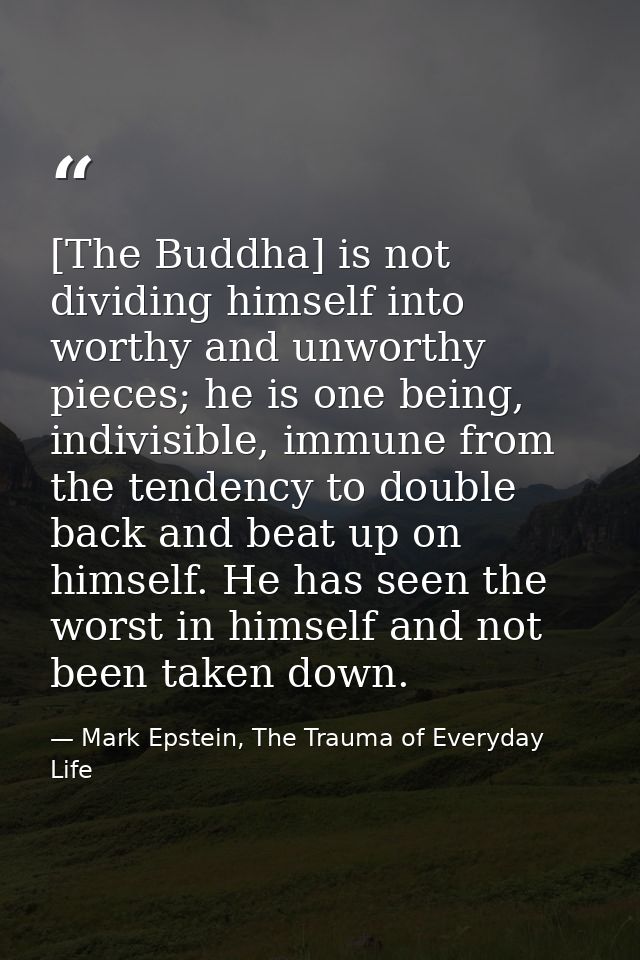 [The Buddha] is not dividing himself into worthy and unworthy pieces; he is one being, indivisible, immune from the tend — Mark Epstein, The Trauma of Everyday Life