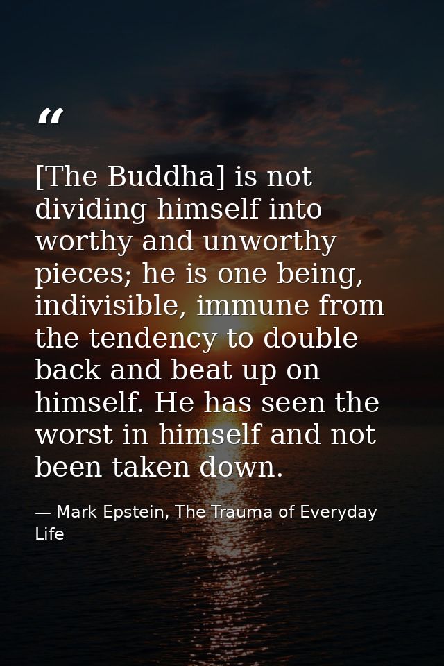 [The Buddha] is not dividing himself into worthy and unworthy pieces; he is one being, indivisible, immune from the tend — Mark Epstein, The Trauma of Everyday Life