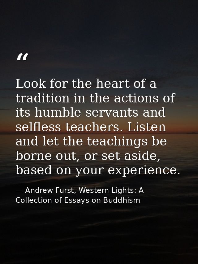 Look for the heart of a tradition in the actions of its humble servants and selfless teachers. Listen and let the teachi — Andrew Furst, Western Lights: A Collection of Essays on Buddhism