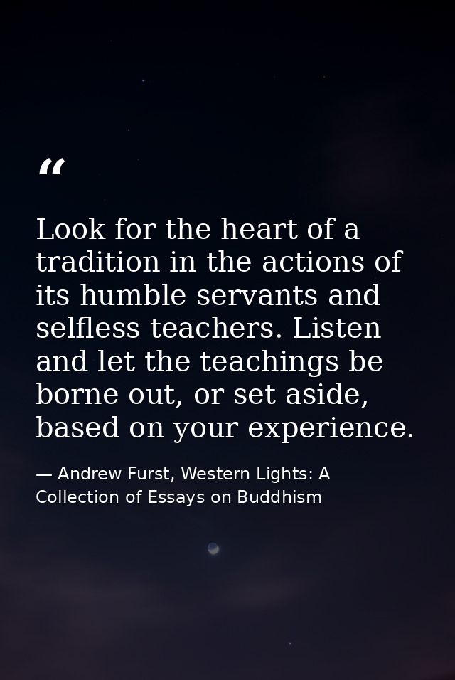 Look for the heart of a tradition in the actions of its humble servants and selfless teachers. Listen and let the teachi — Andrew Furst, Western Lights: A Collection of Essays on Buddhism