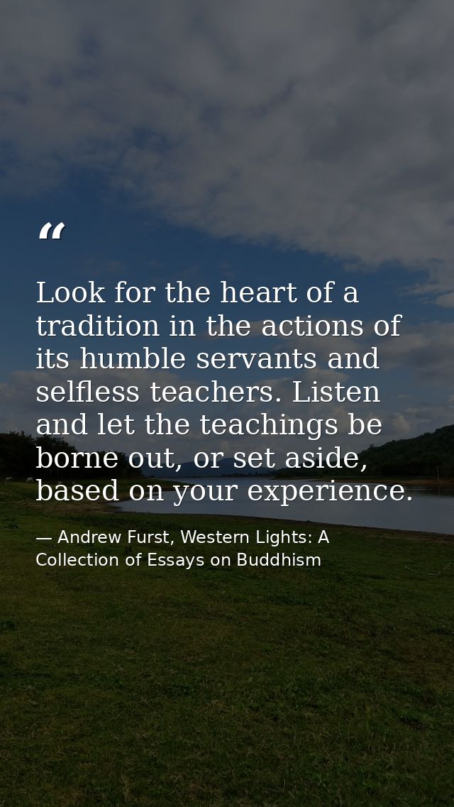 Look for the heart of a tradition in the actions of its humble servants and selfless teachers. Listen and let the teachi — Andrew Furst, Western Lights: A Collection of Essays on Buddhism