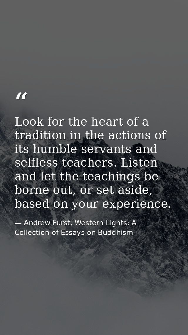 Look for the heart of a tradition in the actions of its humble servants and selfless teachers. Listen and let the teachi — Andrew Furst, Western Lights: A Collection of Essays on Buddhism