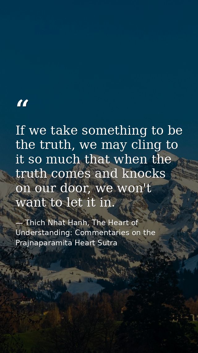 If we take something to be the truth, we may cling to it so much that when the truth comes and knocks on our door, we wo — Thich Nhat Hanh, The Heart of Understanding: Commentaries on the Prajnaparamita Heart Sutra