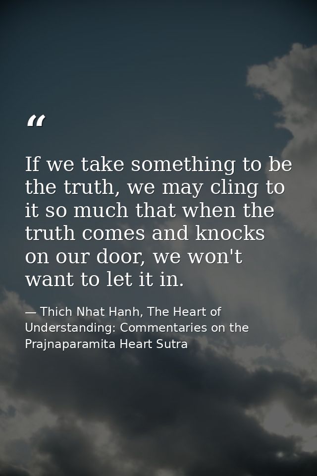 If we take something to be the truth, we may cling to it so much that when the truth comes and knocks on our door, we wo — Thich Nhat Hanh, The Heart of Understanding: Commentaries on the Prajnaparamita Heart Sutra
