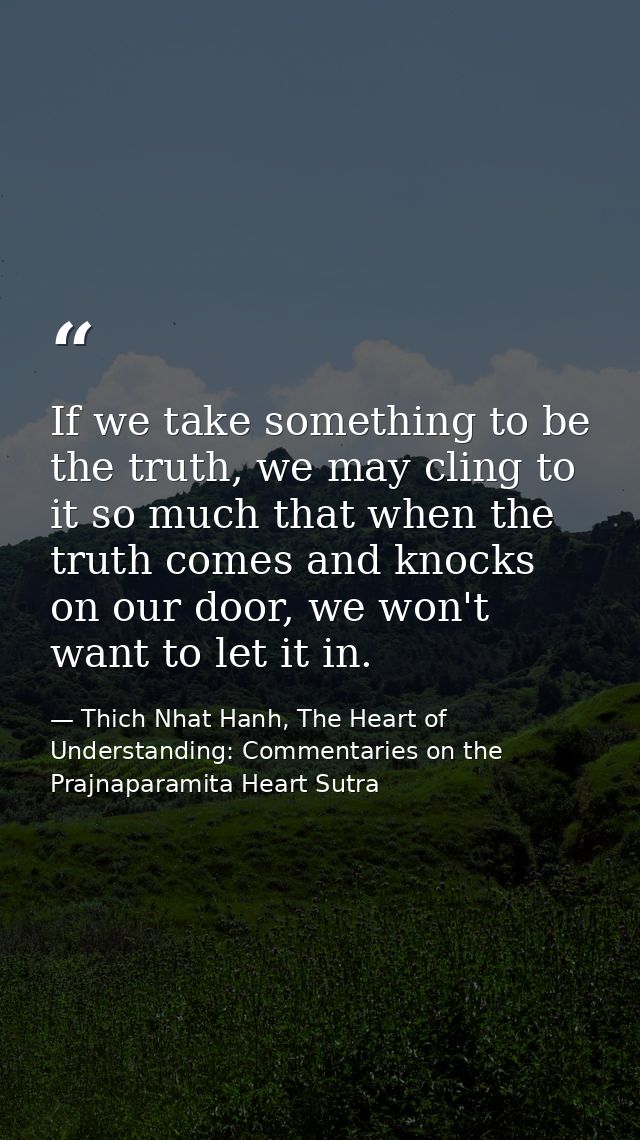 If we take something to be the truth, we may cling to it so much that when the truth comes and knocks on our door, we wo — Thich Nhat Hanh, The Heart of Understanding: Commentaries on the Prajnaparamita Heart Sutra