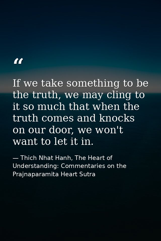 If we take something to be the truth, we may cling to it so much that when the truth comes and knocks on our door, we wo — Thich Nhat Hanh, The Heart of Understanding: Commentaries on the Prajnaparamita Heart Sutra