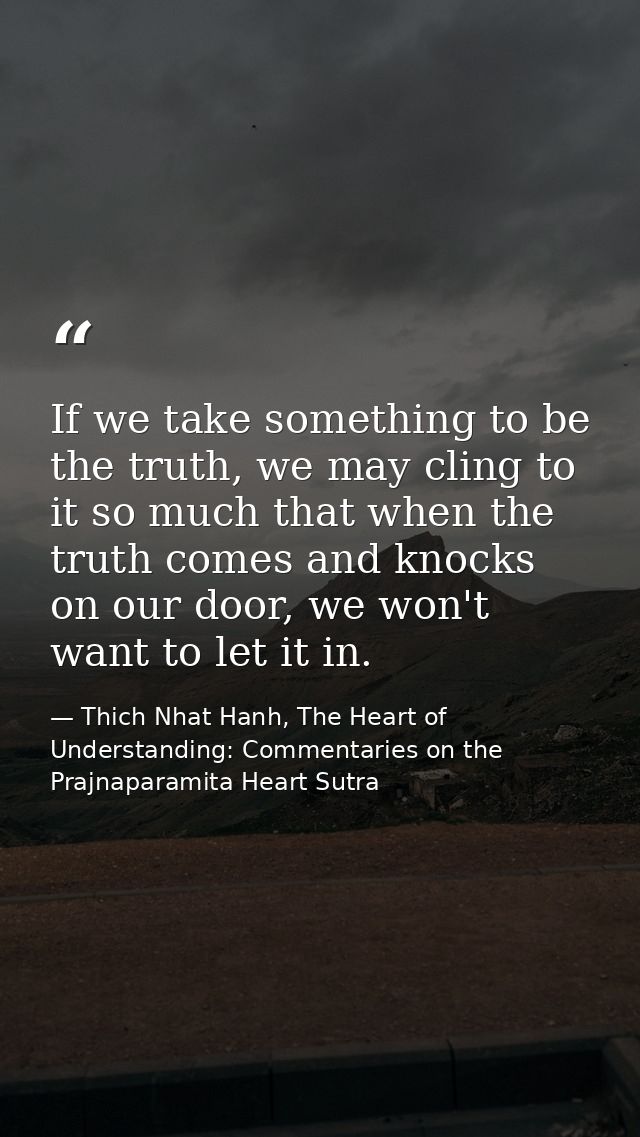 If we take something to be the truth, we may cling to it so much that when the truth comes and knocks on our door, we wo — Thich Nhat Hanh, The Heart of Understanding: Commentaries on the Prajnaparamita Heart Sutra