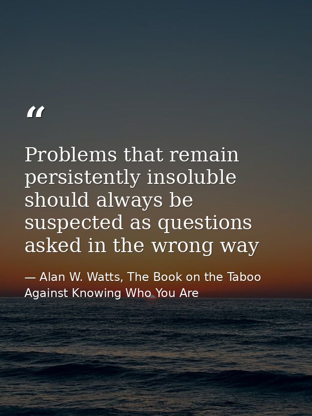 Problems that remain persistently insoluble should always be suspected as questions asked in the wrong way — Alan W. Watts, The Book on the Taboo Against Knowing Who You Are