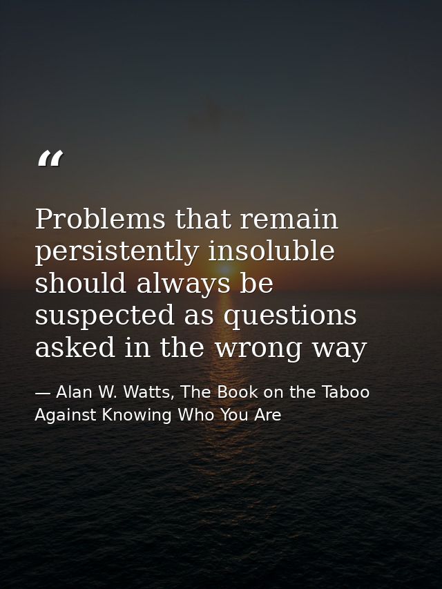 Problems that remain persistently insoluble should always be suspected as questions asked in the wrong way — Alan W. Watts, The Book on the Taboo Against Knowing Who You Are