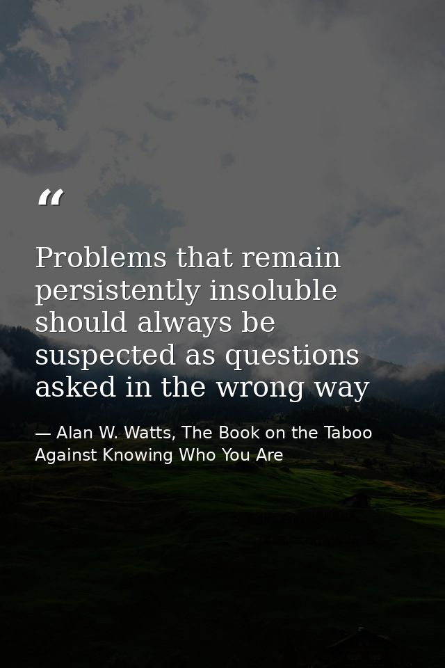 Problems that remain persistently insoluble should always be suspected as questions asked in the wrong way — Alan W. Watts, The Book on the Taboo Against Knowing Who You Are