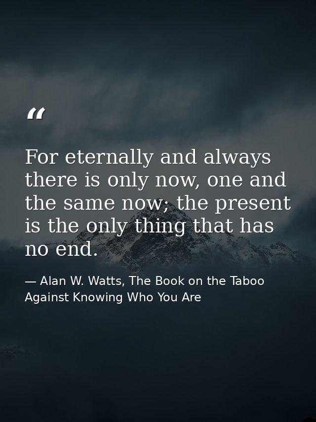 For eternally and always there is only now, one and the same now; the present is the only thing that has no end. — Alan W. Watts, The Book on the Taboo Against Knowing Who You Are