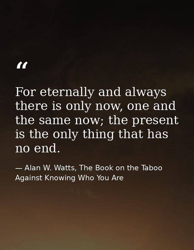 For eternally and always there is only now, one and the same now; the present is the only thing that has no end. — Alan W. Watts, The Book on the Taboo Against Knowing Who You Are