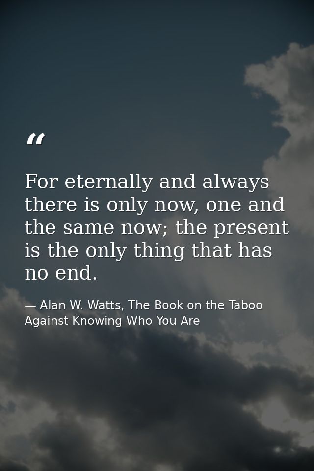 For eternally and always there is only now, one and the same now; the present is the only thing that has no end. — Alan W. Watts, The Book on the Taboo Against Knowing Who You Are