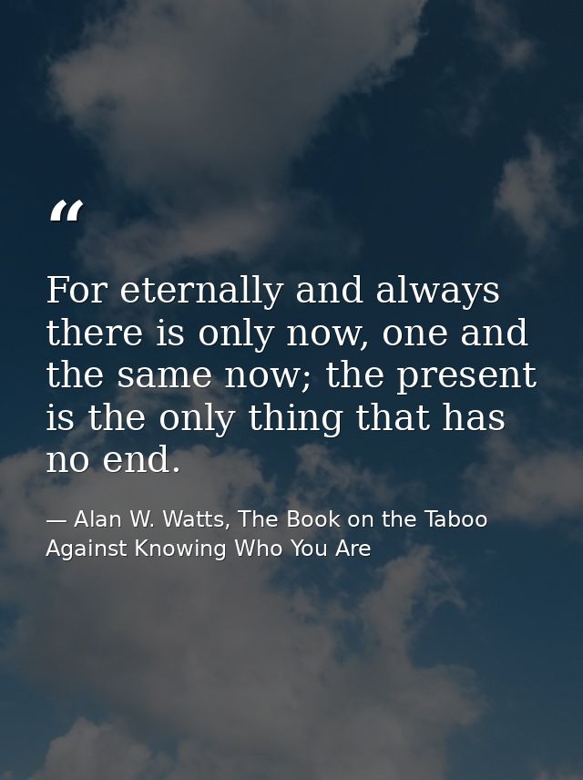 For eternally and always there is only now, one and the same now; the present is the only thing that has no end. — Alan W. Watts, The Book on the Taboo Against Knowing Who You Are
