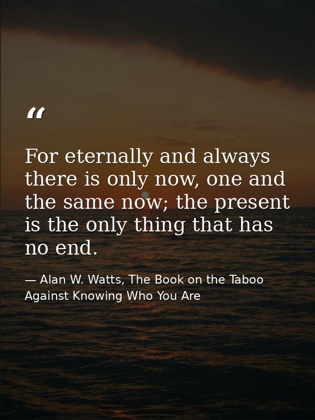 For eternally and always there is only now, one and the same now; the present is the only thing that has no end. — Alan W. Watts, The Book on the Taboo Against Knowing Who You Are