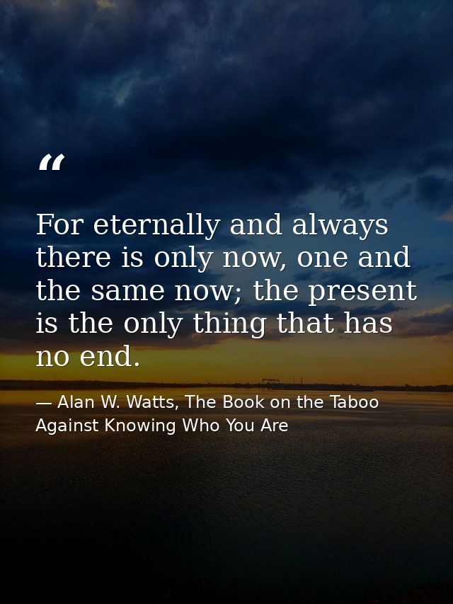 For eternally and always there is only now, one and the same now; the present is the only thing that has no end. — Alan W. Watts, The Book on the Taboo Against Knowing Who You Are