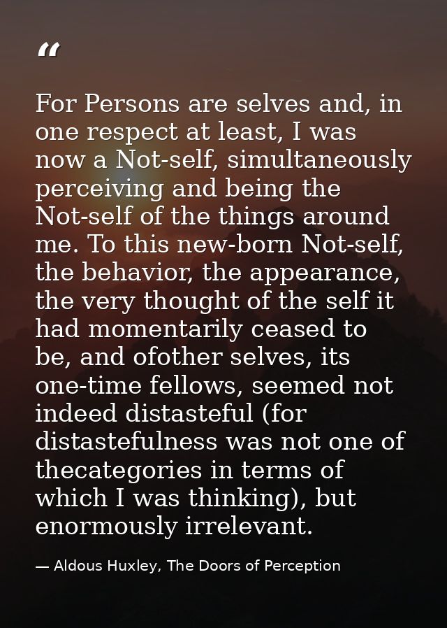 For Persons are selves and, in one respect at least, I was now a Not-self, simultaneously perceiving and being the Not-s — Aldous Huxley, The Doors of Perception