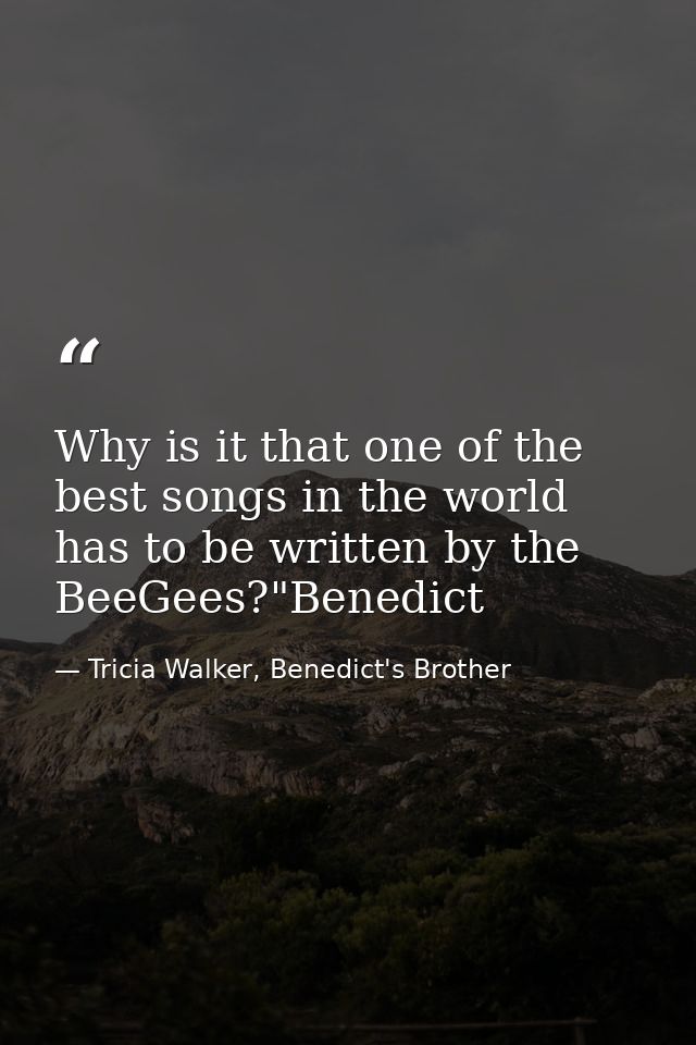 Why is it that one of the best songs in the world has to be written by the BeeGees?"Benedict — Tricia Walker, Benedict's Brother