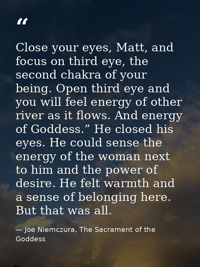 Close your eyes, Matt, and focus on third eye, the second chakra of your being. Open third eye and you will feel energy  — Joe Niemczura, The Sacrament of the Goddess