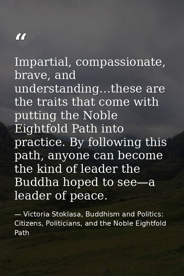 Impartial, compassionate, brave, and understanding…these are the traits that come with putting the Noble Eightfold Path  — Victoria Stoklasa, Buddhism and Politics: Citizens, Politicians, and the Noble Eightfold Path