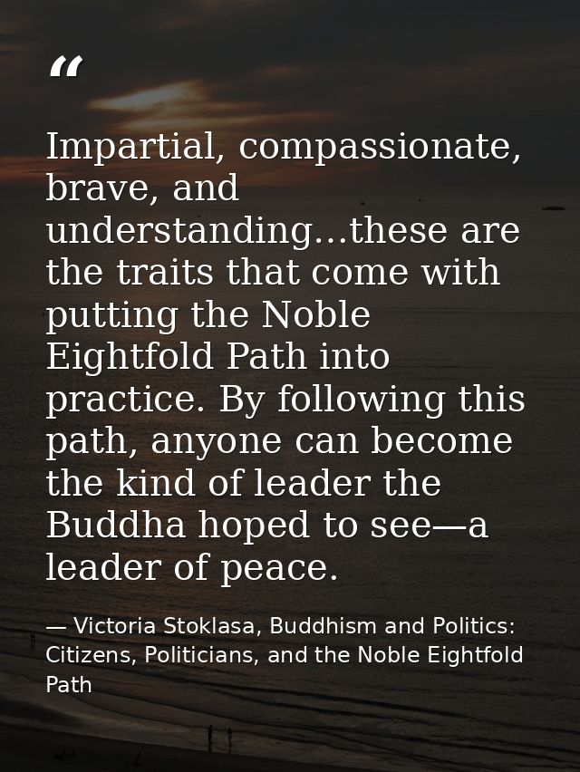 Impartial, compassionate, brave, and understanding…these are the traits that come with putting the Noble Eightfold Path  — Victoria Stoklasa, Buddhism and Politics: Citizens, Politicians, and the Noble Eightfold Path